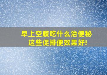 早上空腹吃什么治便秘 这些促排便效果好!